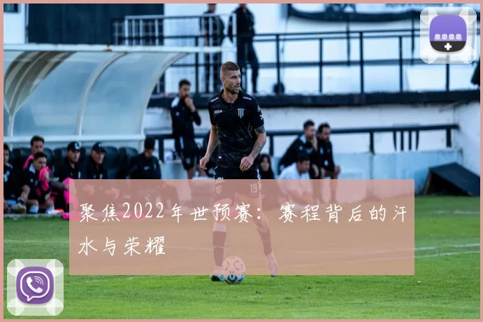 聚焦2022年世预赛:赛程背后的汗水与荣耀