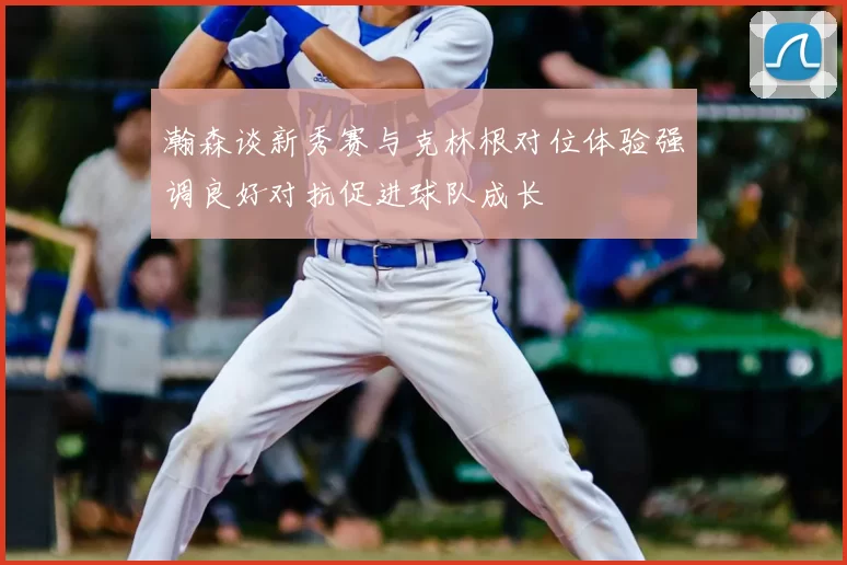 瀚森谈新秀赛与克林根对位体验强调良好对抗促进球队成长