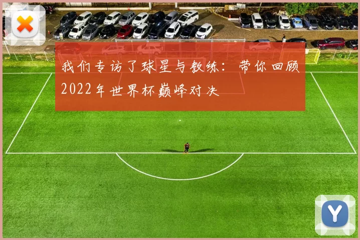 我们专访了球星与教练:带你回顾2022年世界杯巅峰对决