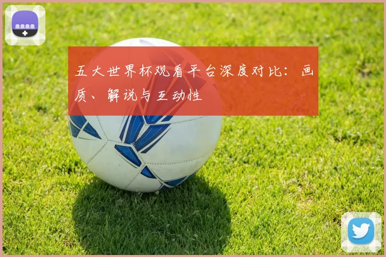 五大世界杯观看平台深度对比：画质、解说与互动性