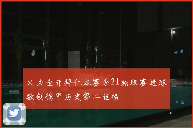 火力全开拜仁本赛季21轮联赛进球数创德甲历史第二佳绩