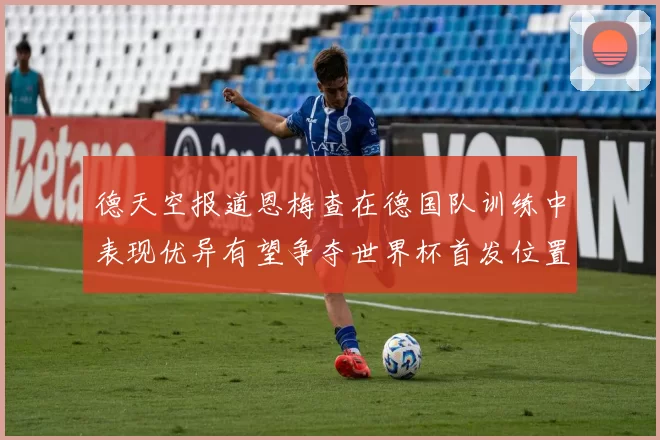 德天空报道恩梅查在德国队训练中表现优异有望争夺世界杯首发位置