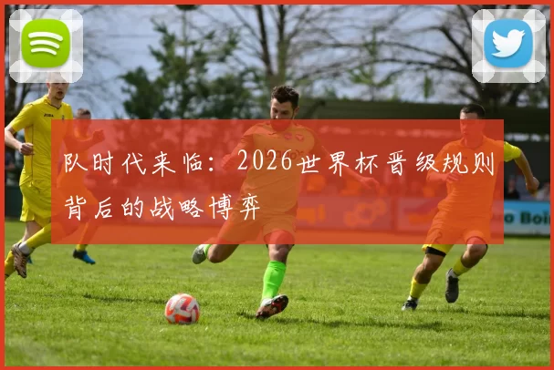 队时代来临:2026世界杯晋级规则背后的战略博弈