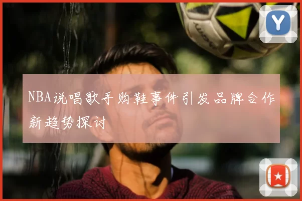 NBA说唱歌手购鞋事件引发品牌合作新趋势探讨