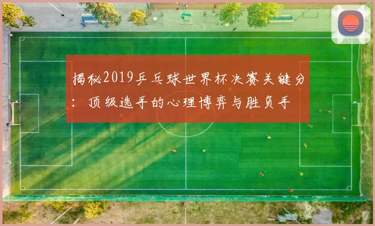 揭秘2019乒乓球世界杯决赛关键分:顶级选手的心理博弈与胜负手