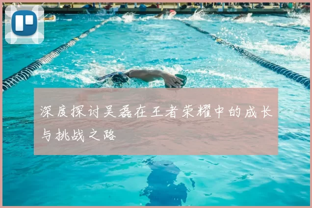深度探讨吴磊在王者荣耀中的成长与挑战之路
