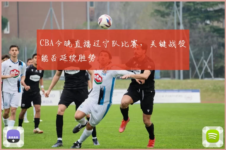 CBA今晚直播辽宁队比赛,关键战役能否延续胜势