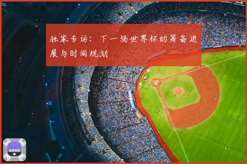 独家专访：下一场世界杯的筹备进展与时间规划