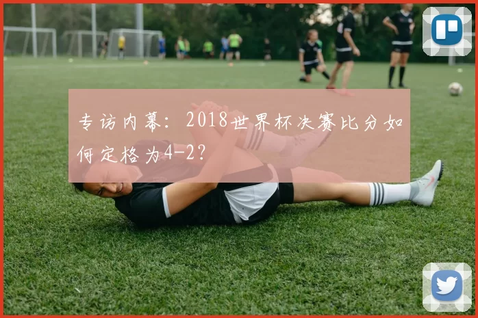专访内幕:2018世界杯决赛比分如何定格为4-2?