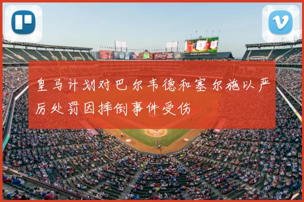 皇马计划对巴尔韦德和塞尔施以严厉处罚因摔倒事件受伤