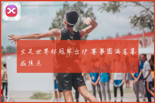 女足世界杯冠军出炉 赛事圆满落幕成焦点