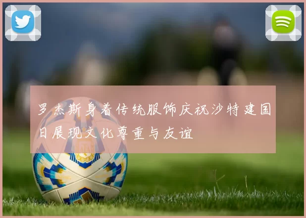 罗杰斯身着传统服饰庆祝沙特建国日展现文化尊重与友谊