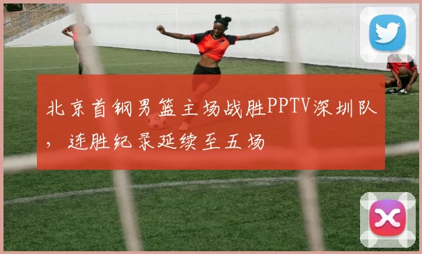 北京首钢男篮主场战胜PPTV深圳队,连胜纪录延续至五场