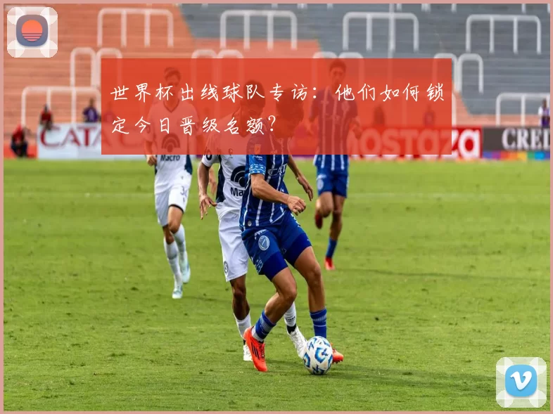 世界杯出线球队专访:他们如何锁定今日晋级名额?