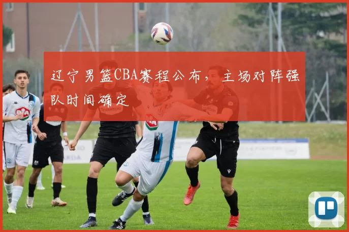 辽宁男篮CBA赛程公布，主场对阵强队时间确定