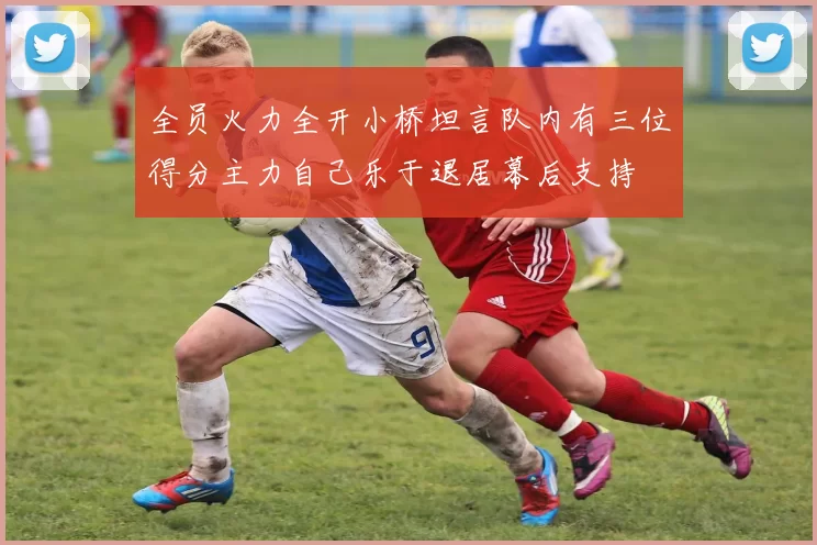 全员火力全开小桥坦言队内有三位得分主力自己乐于退居幕后支持