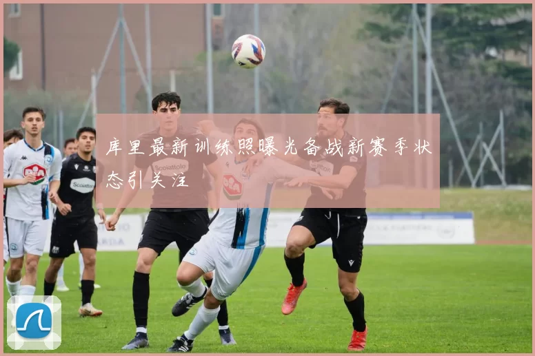 库里最新训练照曝光备战新赛季状态引关注