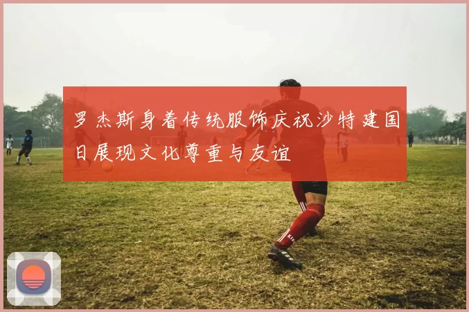 罗杰斯身着传统服饰庆祝沙特建国日展现文化尊重与友谊