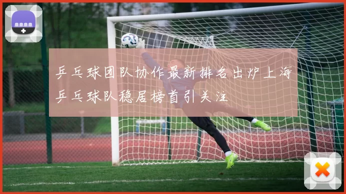 乒乓球团队协作最新排名出炉上海乒乓球队稳居榜首引关注