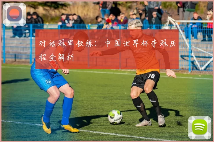 对话冠军教练:中国世界杯夺冠历程全解析