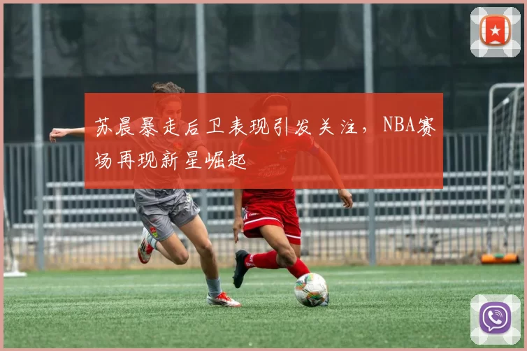 苏晨暴走后卫表现引发关注，NBA赛场再现新星崛起