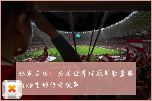 独家专访:历届世界杯冠军数量排行榜首的传奇故事