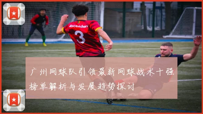 广州网球队引领最新网球战术十强榜单解析与发展趋势探讨