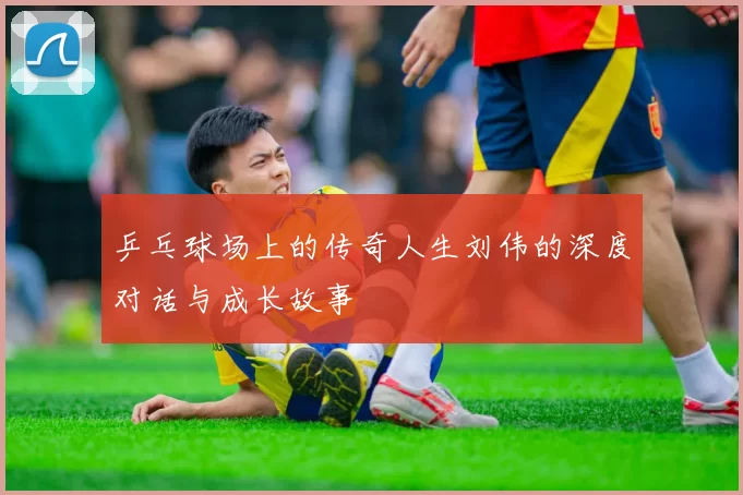 乒乓球场上的传奇人生刘伟的深度对话与成长故事