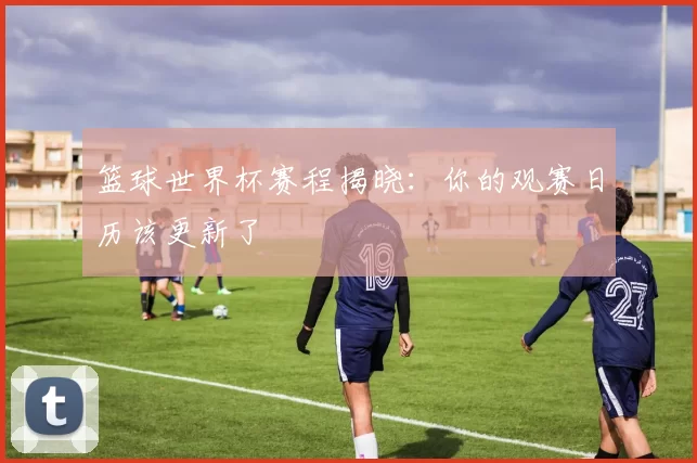篮球世界杯赛程揭晓:你的观赛日历该更新了