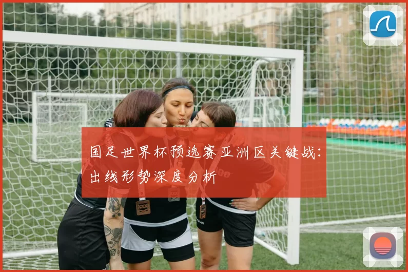 国足世界杯预选赛亚洲区关键战：出线形势深度分析