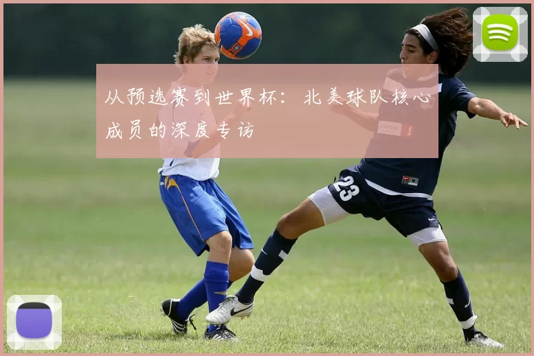 从预选赛到世界杯:北美球队核心成员的深度专访
