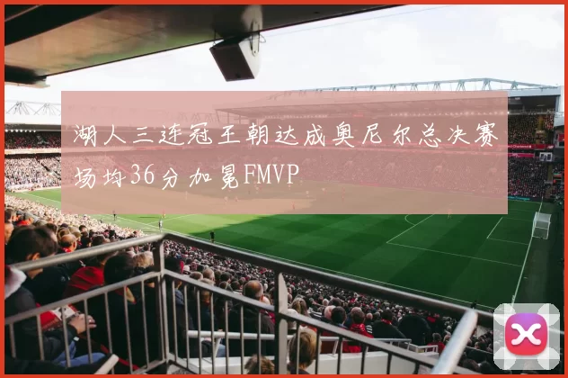 湖人三连冠王朝达成奥尼尔总决赛场均36分加冕FMVP