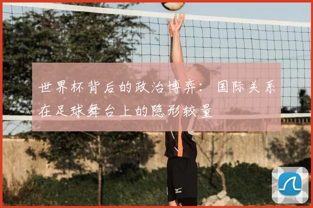 世界杯背后的政治博弈:国际关系在足球舞台上的隐形较量