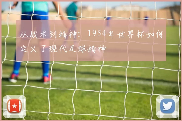 从战术到精神：1954年世界杯如何定义了现代足球精神