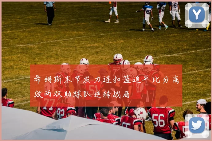 希姆斯末节发力连扣篮追平比分高效两双助球队逆转战局