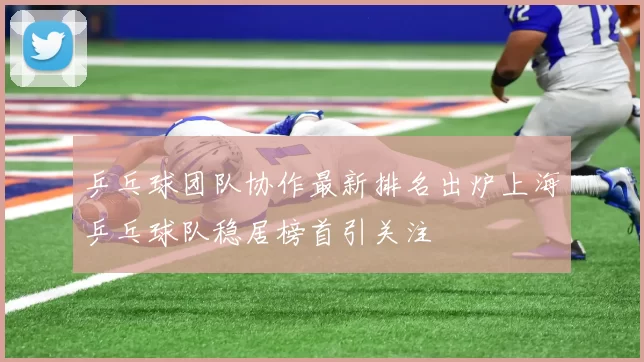 乒乓球团队协作最新排名出炉上海乒乓球队稳居榜首引关注