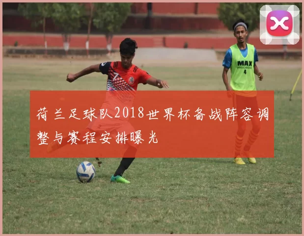荷兰足球队2018世界杯备战阵容调整与赛程安排曝光