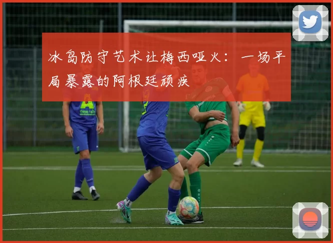 冰岛防守艺术让梅西哑火：一场平局暴露的阿根廷顽疾