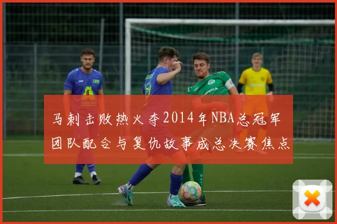 马刺击败热火夺2014年NBA总冠军 团队配合与复仇故事成总决赛焦点