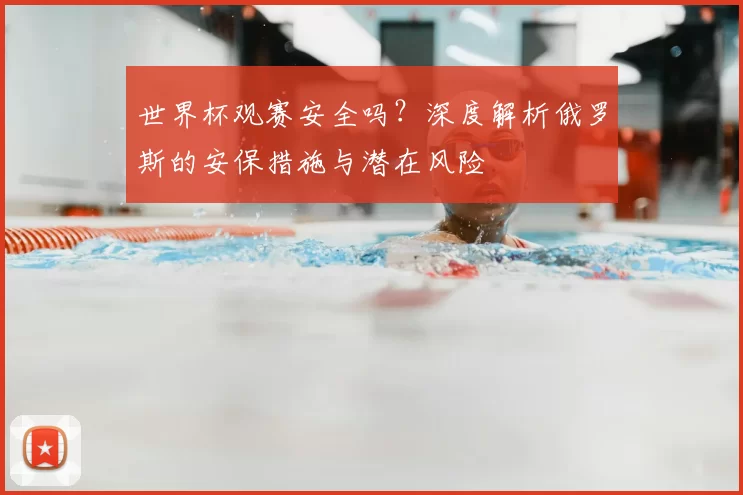 世界杯观赛安全吗?深度解析俄罗斯的安保措施与潜在风险