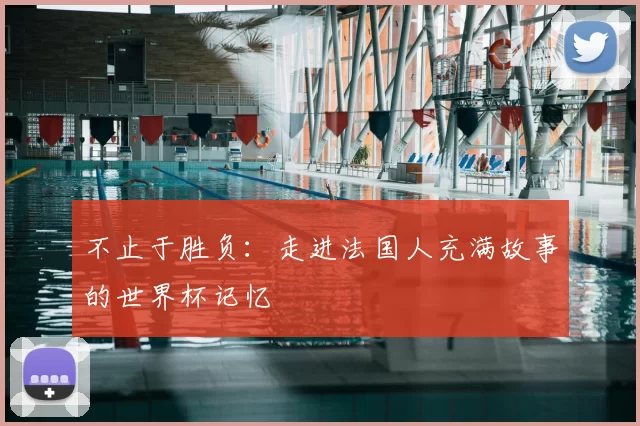 不止于胜负:走进法国人充满故事的世界杯记忆