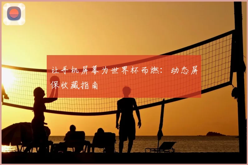 让手机屏幕为世界杯而燃:动态屏保收藏指南