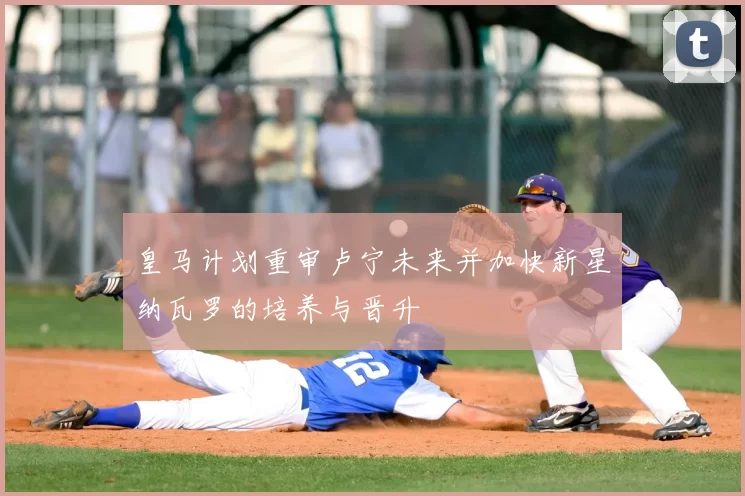皇马计划重审卢宁未来并加快新星纳瓦罗的培养与晋升