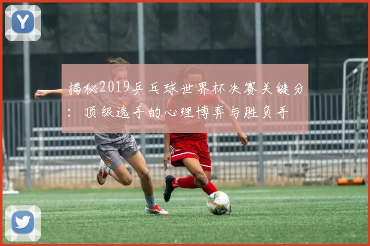 揭秘2019乒乓球世界杯决赛关键分:顶级选手的心理博弈与胜负手