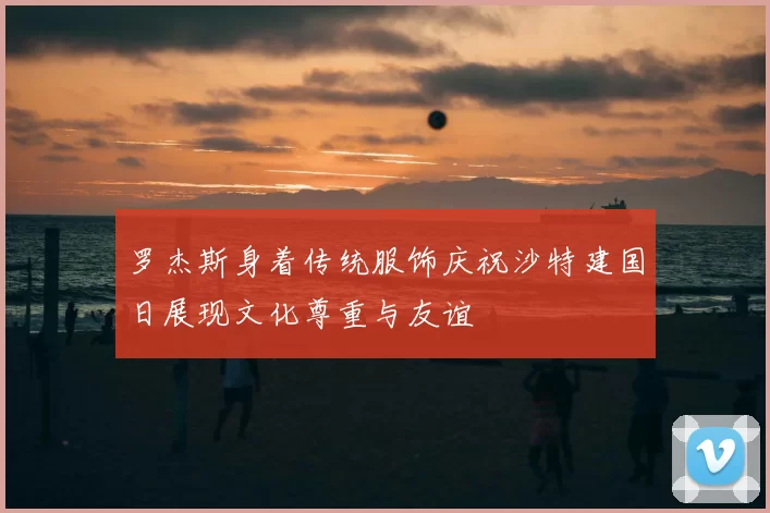 罗杰斯身着传统服饰庆祝沙特建国日展现文化尊重与友谊