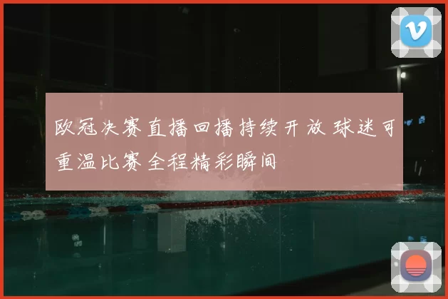 欧冠决赛直播回播持续开放 球迷可重温比赛全程精彩瞬间