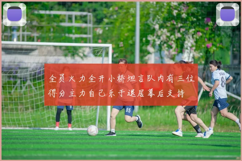 全员火力全开小桥坦言队内有三位得分主力自己乐于退居幕后支持