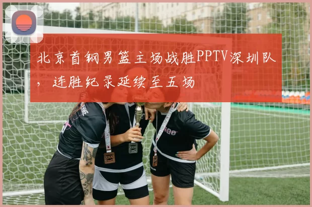 北京首钢男篮主场战胜PPTV深圳队,连胜纪录延续至五场