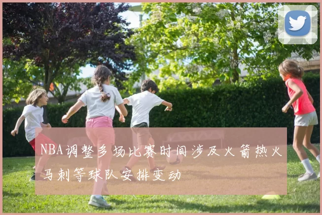 NBA调整多场比赛时间涉及火箭热火马刺等球队安排变动