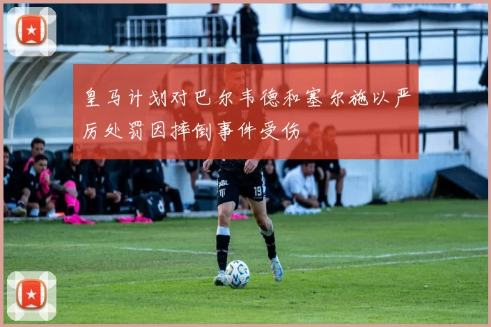 皇马计划对巴尔韦德和塞尔施以严厉处罚因摔倒事件受伤